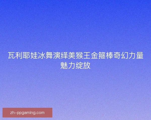 瓦利耶娃冰舞演绎美猴王金箍棒奇幻力量魅力绽放