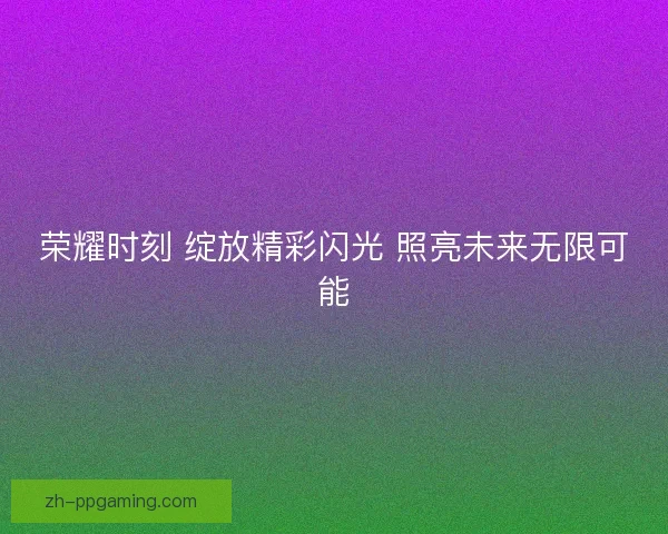 荣耀时刻 绽放精彩闪光 照亮未来无限可能 荣耀时刻 绽放精彩闪光 照亮未来无限可能