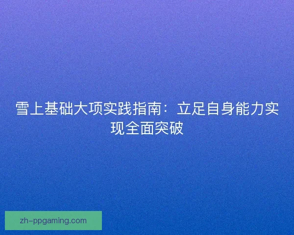 雪上基础大项实践指南:立足自身能力实现全面突破 雪上基础大项实践指南:立足自身能力实现全面突破
