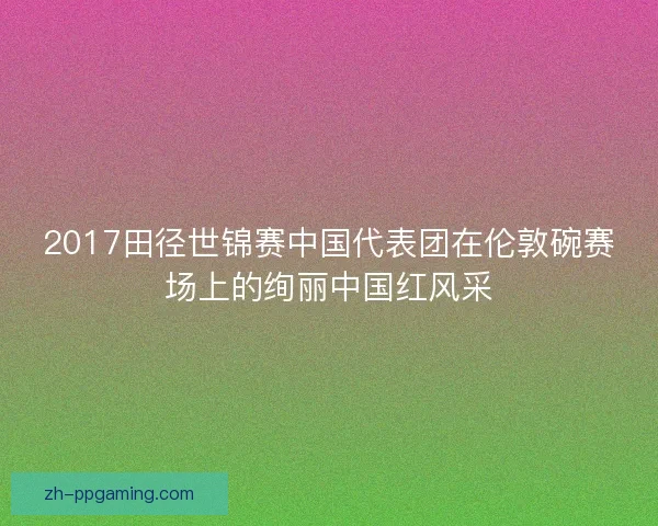 2017田径世锦赛中国代表团在伦敦碗赛场上的绚丽中国红风采 2017田径世锦赛中国代表团在伦敦碗赛场上的绚丽中国红风采