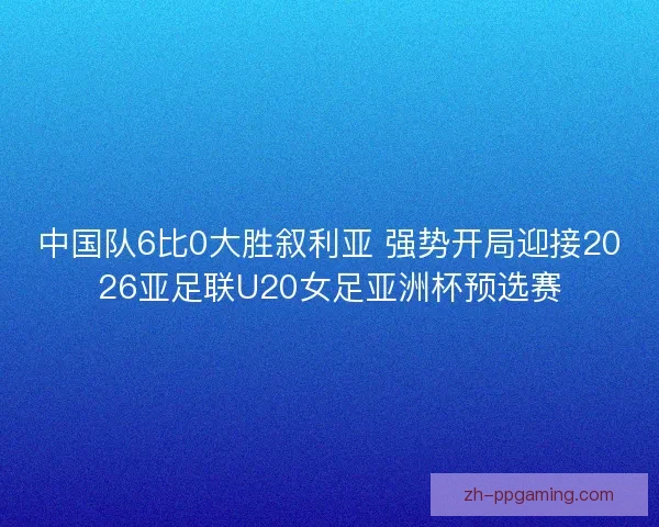 中国队6比0大胜叙利亚 强势开局迎接2026亚足联U20女足亚洲杯预选赛 中国队6比0大胜叙利亚 强势开局迎接2026亚足联U20女足亚洲杯预选赛