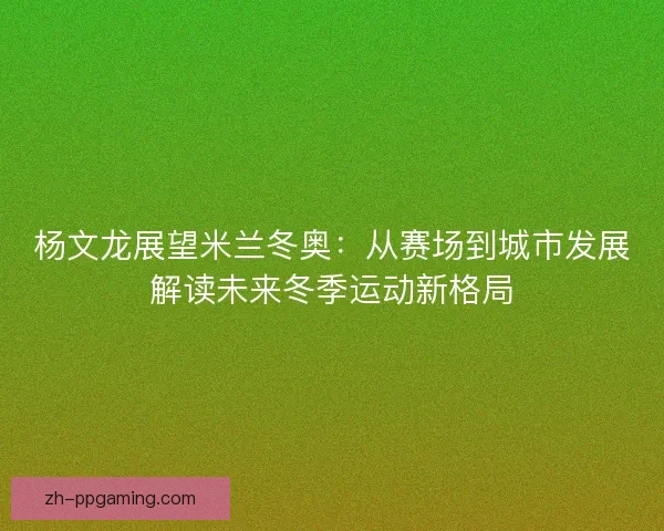 杨文龙展望米兰冬奥:从赛场到城市发展解读未来冬季运动新格局 杨文龙展望米兰冬奥:从赛场到城市发展解读未来冬季运动新格局