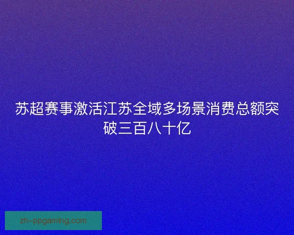 苏超赛事激活江苏全域多场景消费总额突破三百八十亿