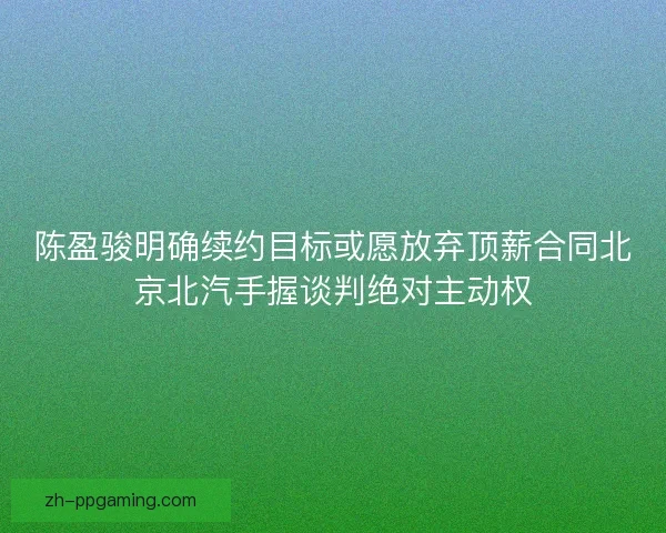 陈盈骏明确续约目标或愿放弃顶薪合同北京北汽手握谈判绝对主动权