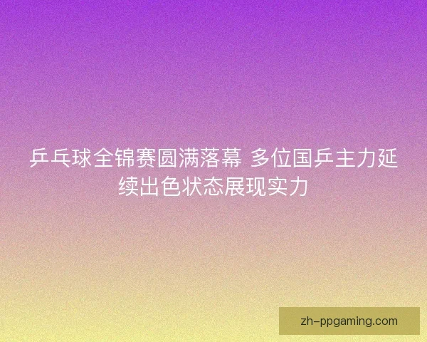 乒乓球全锦赛圆满落幕 多位国乒主力延续出色状态展现实力
