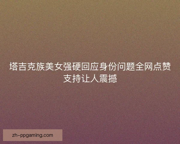 塔吉克族美女强硬回应身份问题全网点赞支持让人震撼