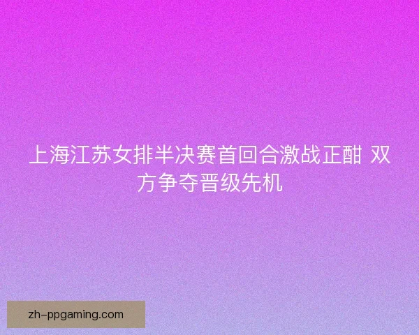 上海江苏女排半决赛首回合激战正酣 双方争夺晋级先机