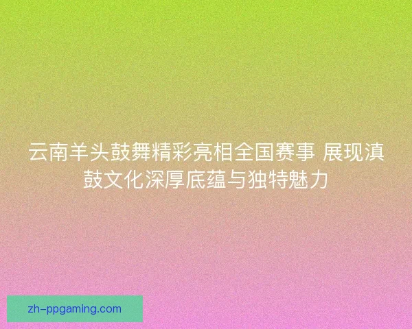 云南羊头鼓舞精彩亮相全国赛事 展现滇鼓文化深厚底蕴与独特魅力