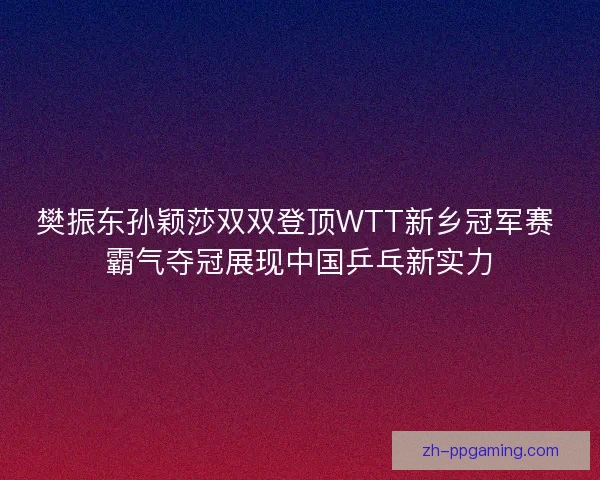 樊振东孙颖莎双双登顶WTT新乡冠军赛 霸气夺冠展现中国乒乓新实力