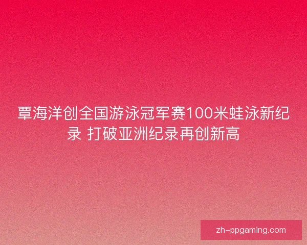 覃海洋创全国游泳冠军赛100米蛙泳新纪录 打破亚洲纪录再创新高