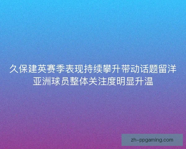 久保建英赛季表现持续攀升带动话题留洋亚洲球员整体关注度明显升温