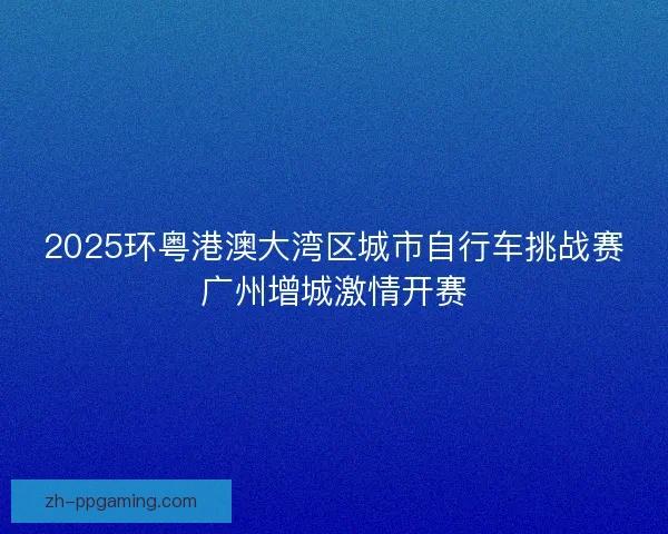2025环粤港澳大湾区城市自行车挑战赛广州增城激情开赛 2025环粤港澳大湾区城市自行车挑战赛广州增城激情开赛