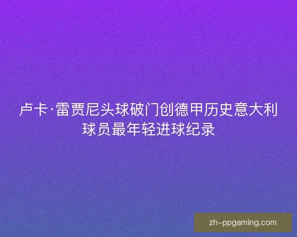 卢卡·雷贾尼头球破门创德甲历史意大利球员最年轻进球纪录 卢卡·雷贾尼头球破门创德甲历史意大利球员最年轻进球纪录