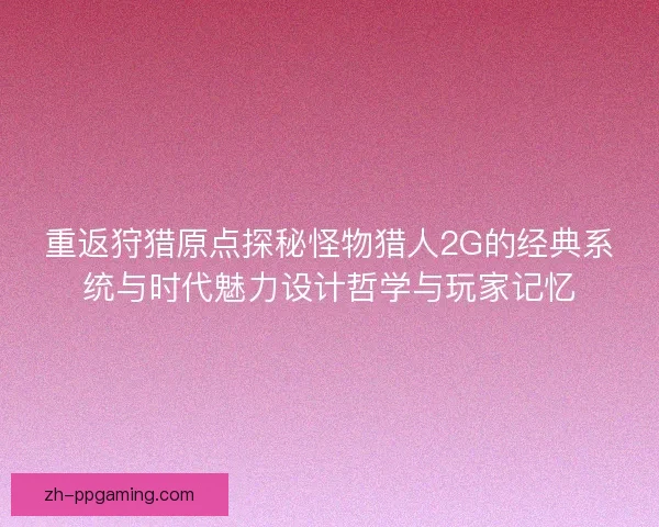 重返狩猎原点探秘怪物猎人2G的经典系统与时代魅力设计哲学与玩家记忆