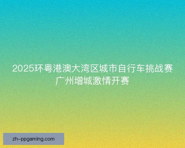 2025环粤港澳大湾区城市自行车挑战赛广州增城激情开赛