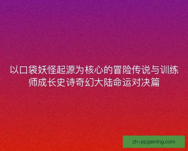 以口袋妖怪起源为核心的冒险传说与训练师成长史诗奇幻大陆命运对决篇