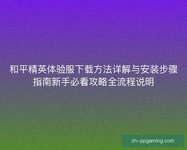 和平精英体验服下载方法详解与安装步骤指南新手必看攻略全流程说明