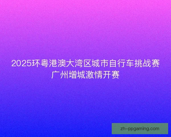 2025环粤港澳大湾区城市自行车挑战赛广州增城激情开赛
