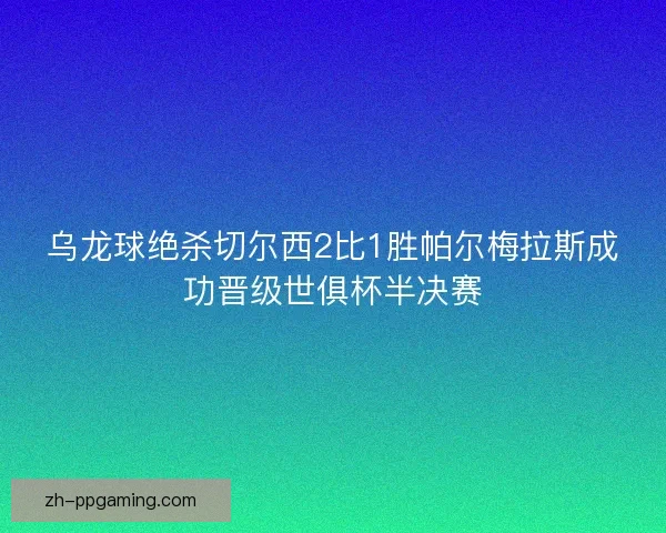 乌龙球绝杀切尔西2比1胜帕尔梅拉斯成功晋级世俱杯半决赛