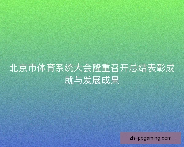 北京市体育系统大会隆重召开总结表彰成就与发展成果