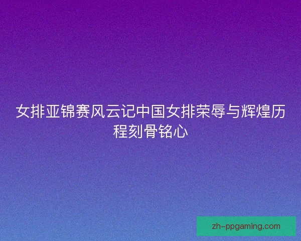 女排亚锦赛风云记中国女排荣辱与辉煌历程刻骨铭心 女排亚锦赛风云记中国女排荣辱与辉煌历程刻骨铭心